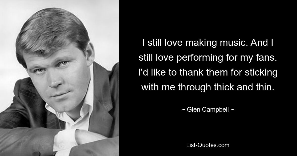 I still love making music. And I still love performing for my fans. I'd like to thank them for sticking with me through thick and thin. — © Glen Campbell