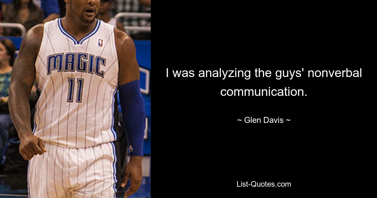 I was analyzing the guys' nonverbal communication. — © Glen Davis