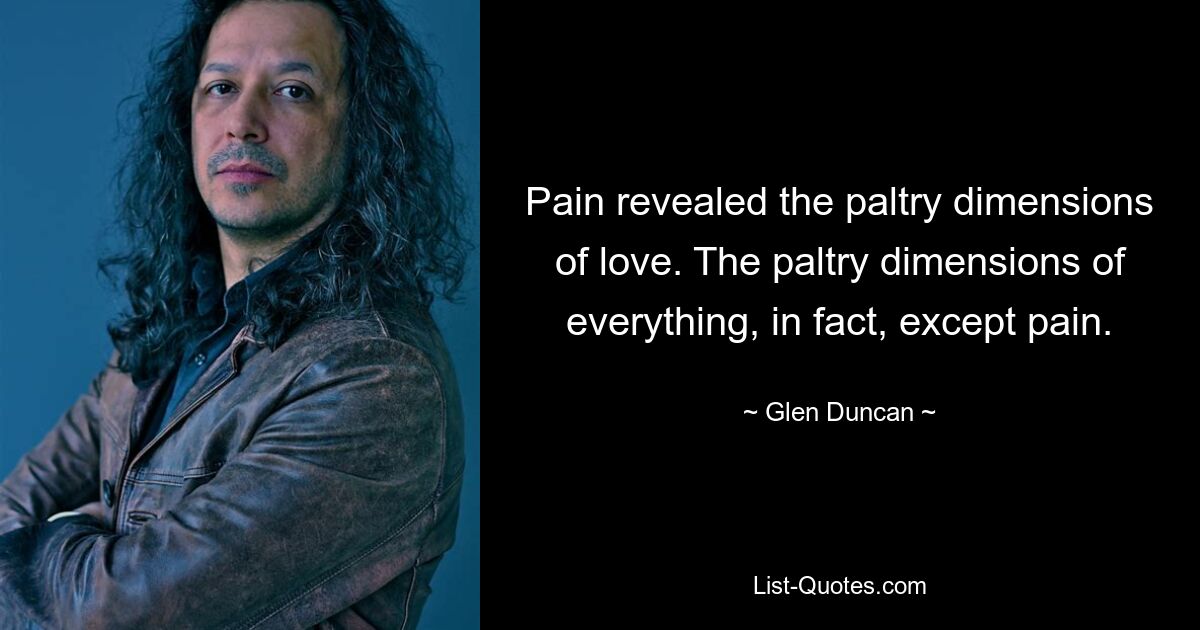 Pain revealed the paltry dimensions of love. The paltry dimensions of everything, in fact, except pain. — © Glen Duncan