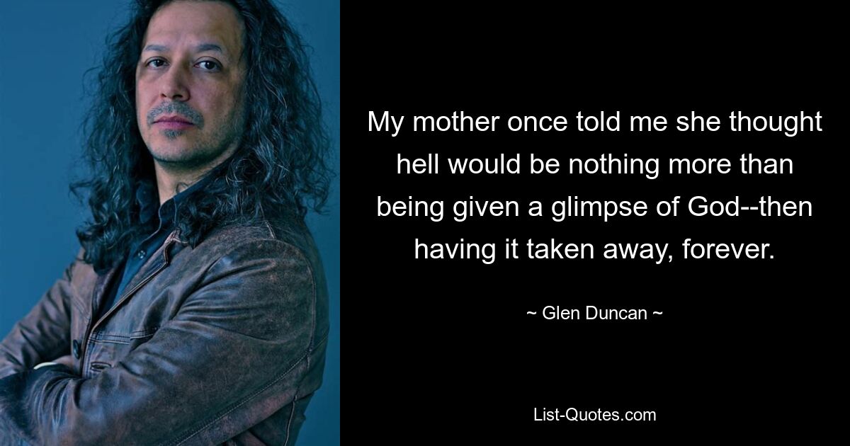 My mother once told me she thought hell would be nothing more than being given a glimpse of God--then having it taken away, forever. — © Glen Duncan