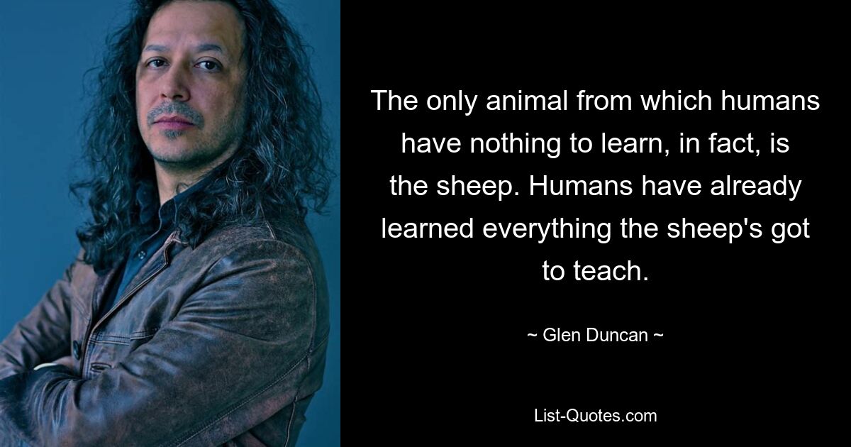 The only animal from which humans have nothing to learn, in fact, is the sheep. Humans have already learned everything the sheep's got to teach. — © Glen Duncan