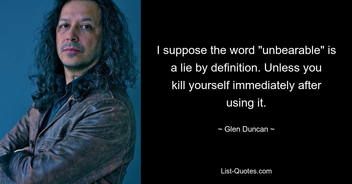 I suppose the word "unbearable" is a lie by definition. Unless you kill yourself immediately after using it. — © Glen Duncan