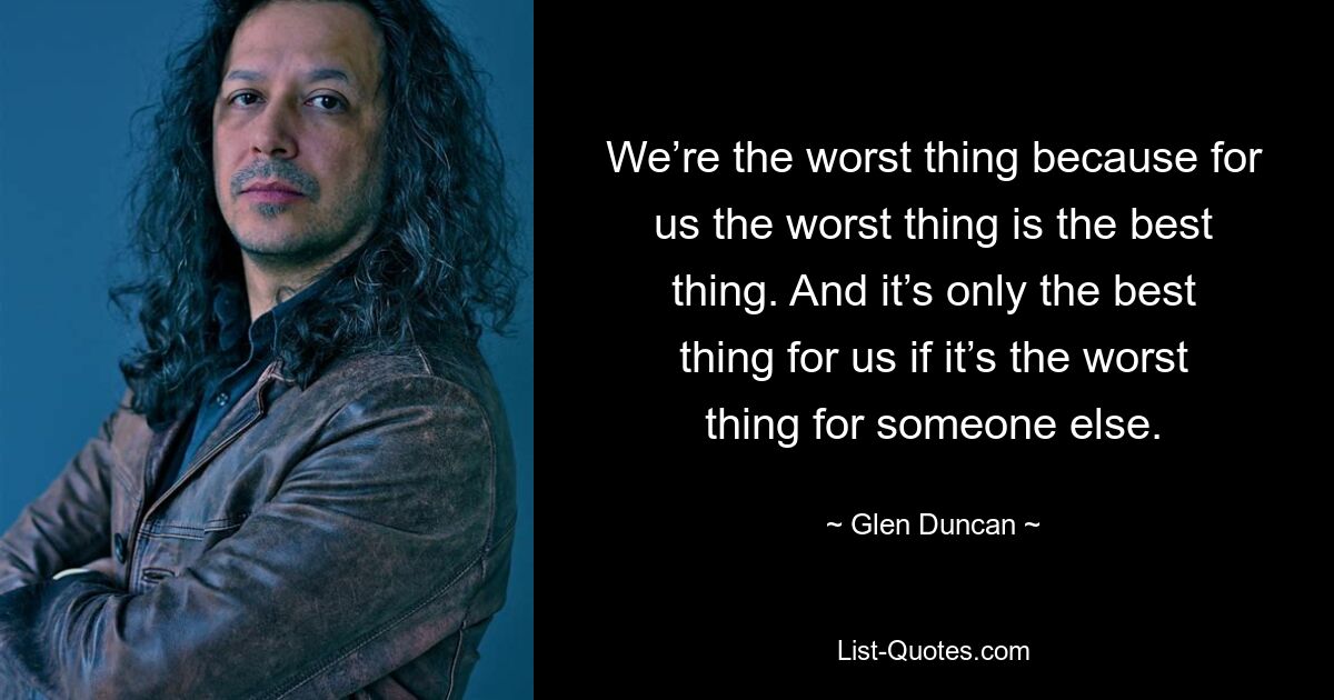 We’re the worst thing because for us the worst thing is the best thing. And it’s only the best thing for us if it’s the worst thing for someone else. — © Glen Duncan