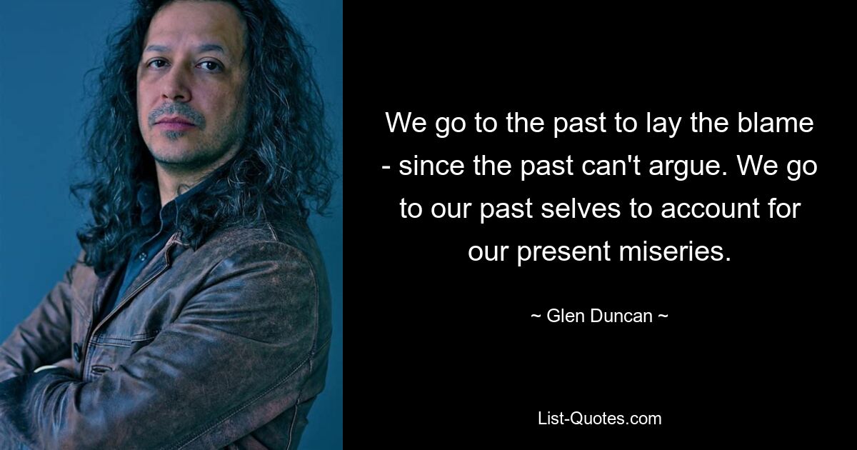 We go to the past to lay the blame - since the past can't argue. We go to our past selves to account for our present miseries. — © Glen Duncan