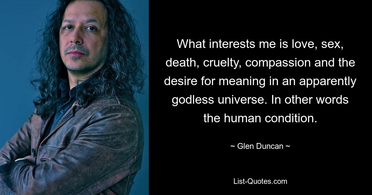 What interests me is love, sex, death, cruelty, compassion and the desire for meaning in an apparently godless universe. In other words the human condition. — © Glen Duncan