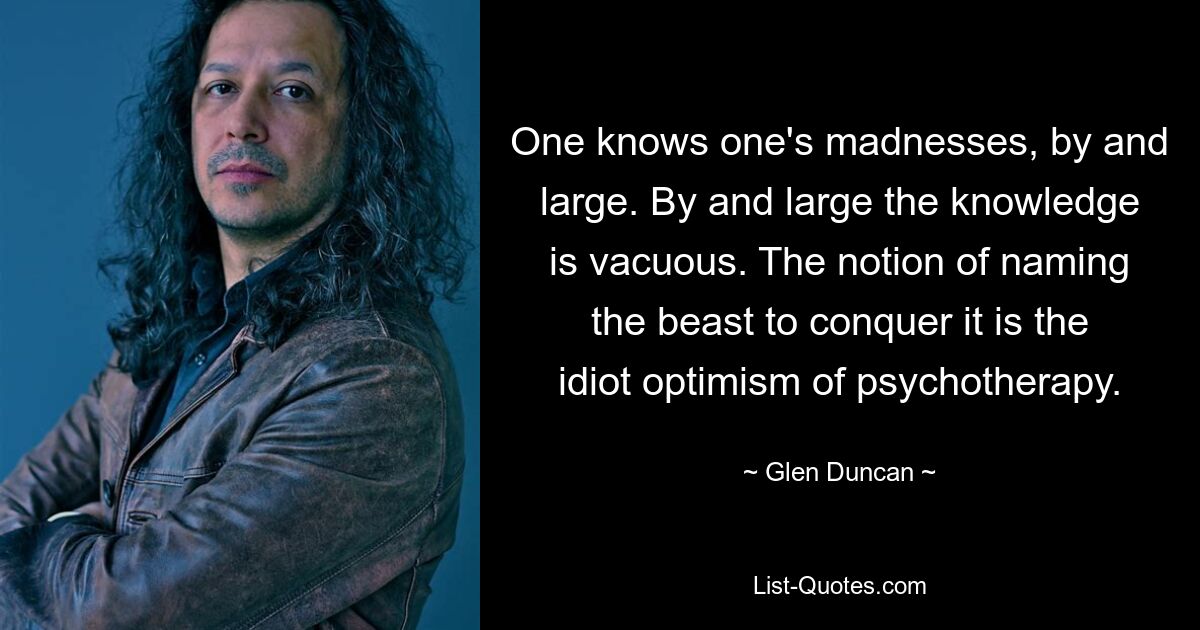 One knows one's madnesses, by and large. By and large the knowledge is vacuous. The notion of naming the beast to conquer it is the idiot optimism of psychotherapy. — © Glen Duncan