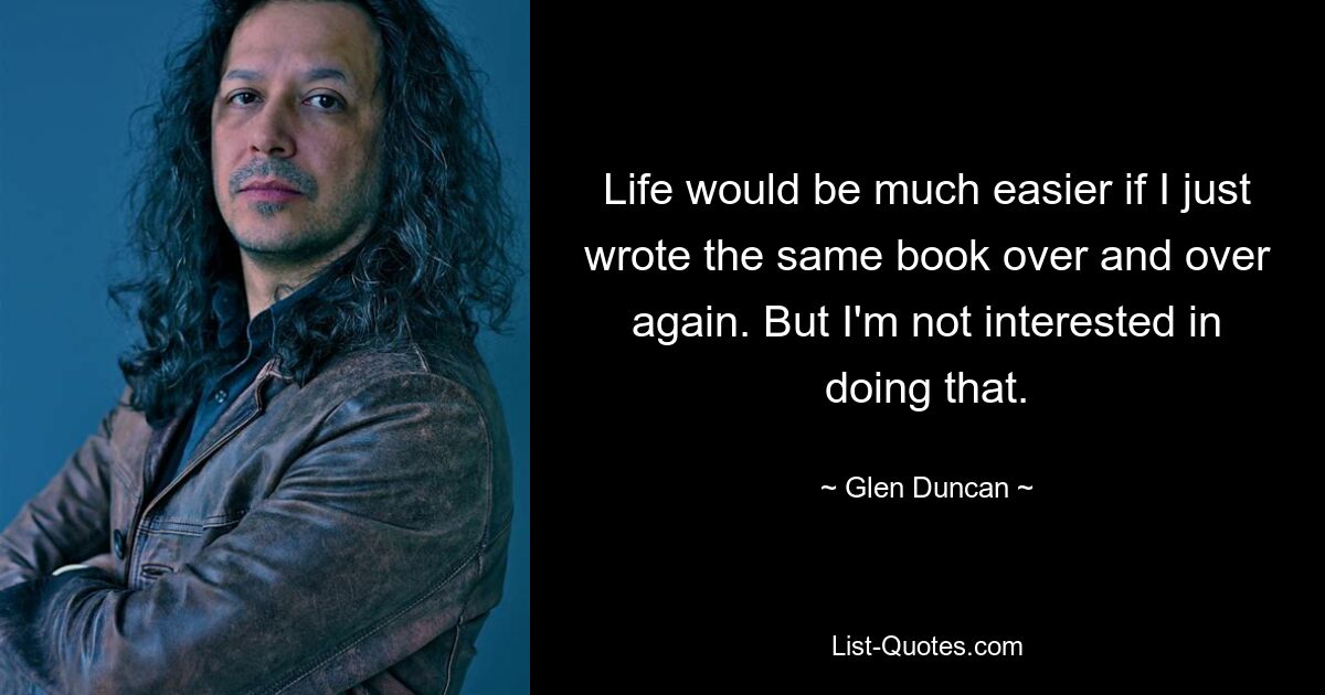 Life would be much easier if I just wrote the same book over and over again. But I'm not interested in doing that. — © Glen Duncan