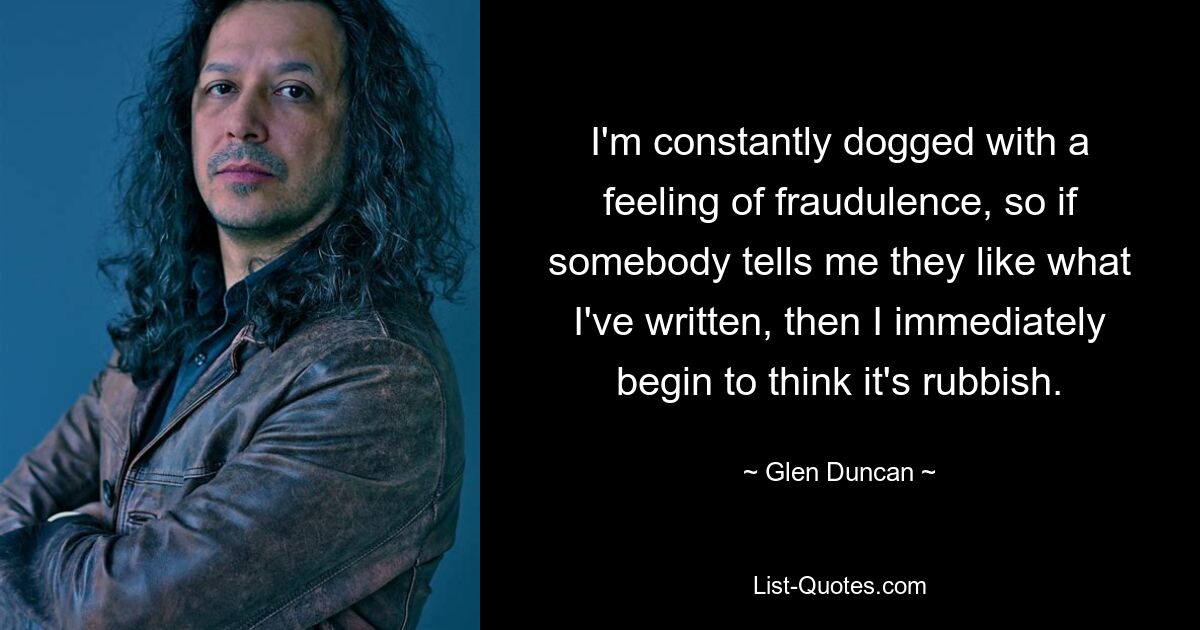 I'm constantly dogged with a feeling of fraudulence, so if somebody tells me they like what I've written, then I immediately begin to think it's rubbish. — © Glen Duncan