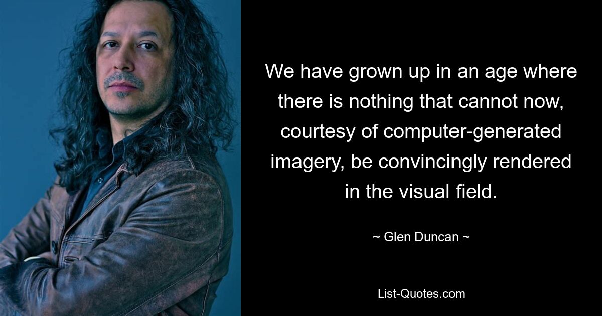 We have grown up in an age where there is nothing that cannot now, courtesy of computer-generated imagery, be convincingly rendered in the visual field. — © Glen Duncan