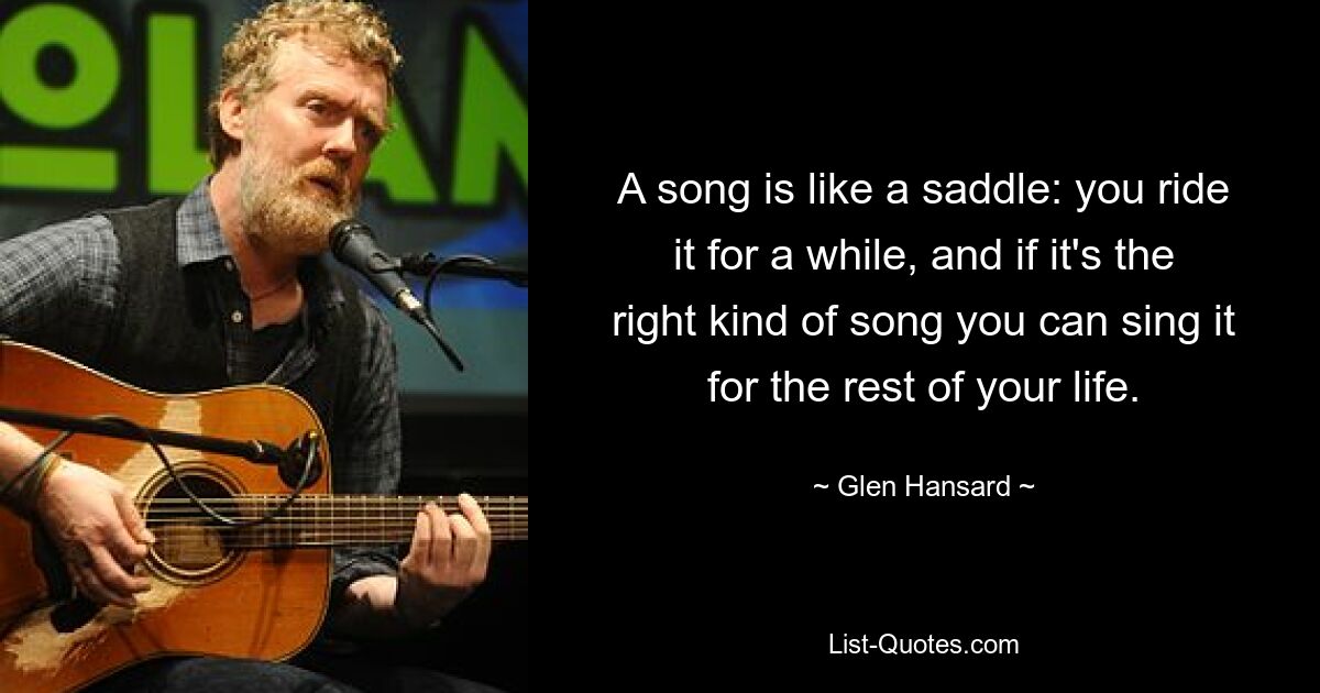 A song is like a saddle: you ride it for a while, and if it's the right kind of song you can sing it for the rest of your life. — © Glen Hansard