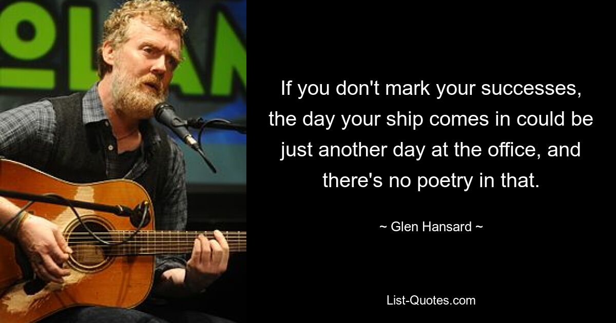 If you don't mark your successes, the day your ship comes in could be just another day at the office, and there's no poetry in that. — © Glen Hansard