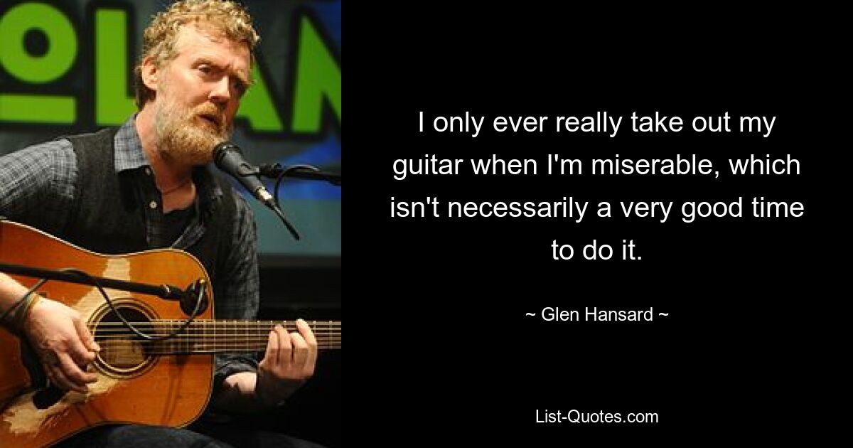 I only ever really take out my guitar when I'm miserable, which isn't necessarily a very good time to do it. — © Glen Hansard