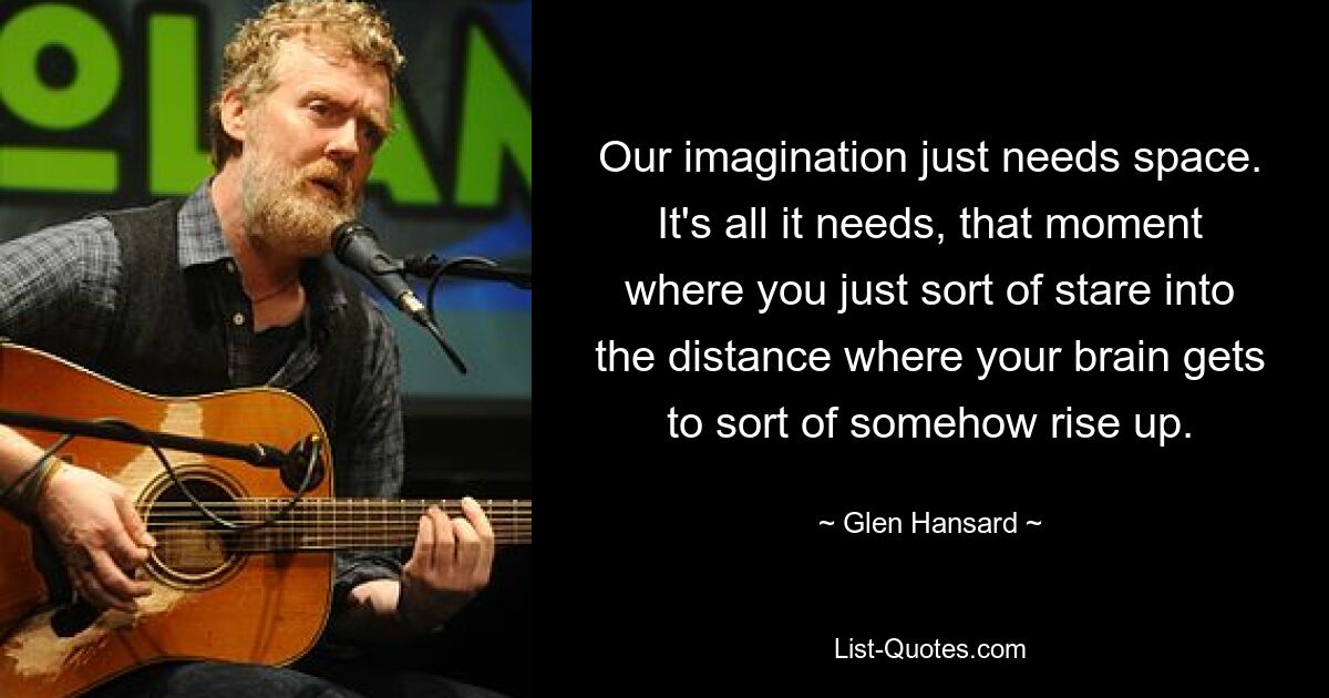 Our imagination just needs space. It's all it needs, that moment where you just sort of stare into the distance where your brain gets to sort of somehow rise up. — © Glen Hansard