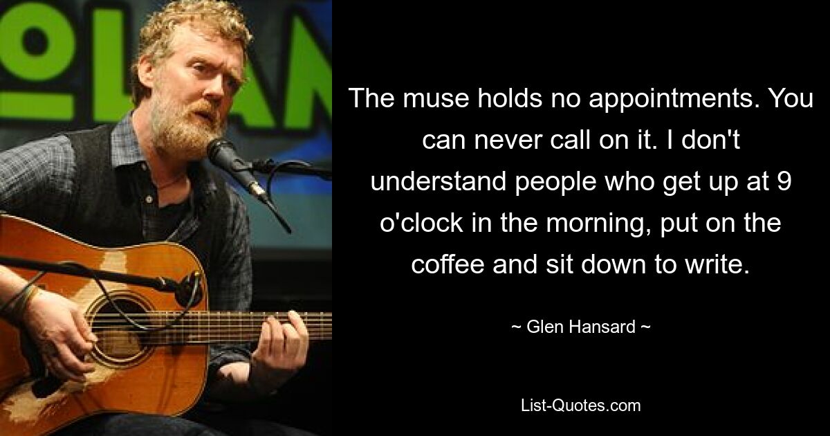 The muse holds no appointments. You can never call on it. I don't understand people who get up at 9 o'clock in the morning, put on the coffee and sit down to write. — © Glen Hansard