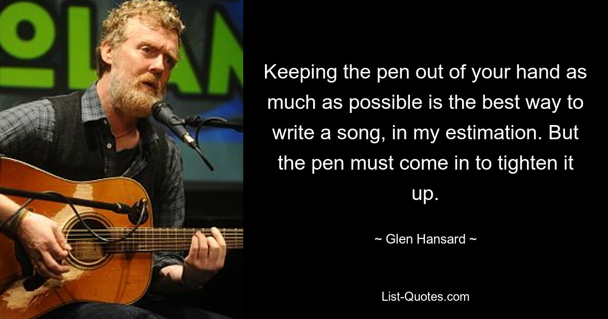 Keeping the pen out of your hand as much as possible is the best way to write a song, in my estimation. But the pen must come in to tighten it up. — © Glen Hansard