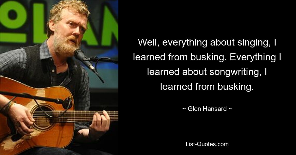 Well, everything about singing, I learned from busking. Everything I learned about songwriting, I learned from busking. — © Glen Hansard