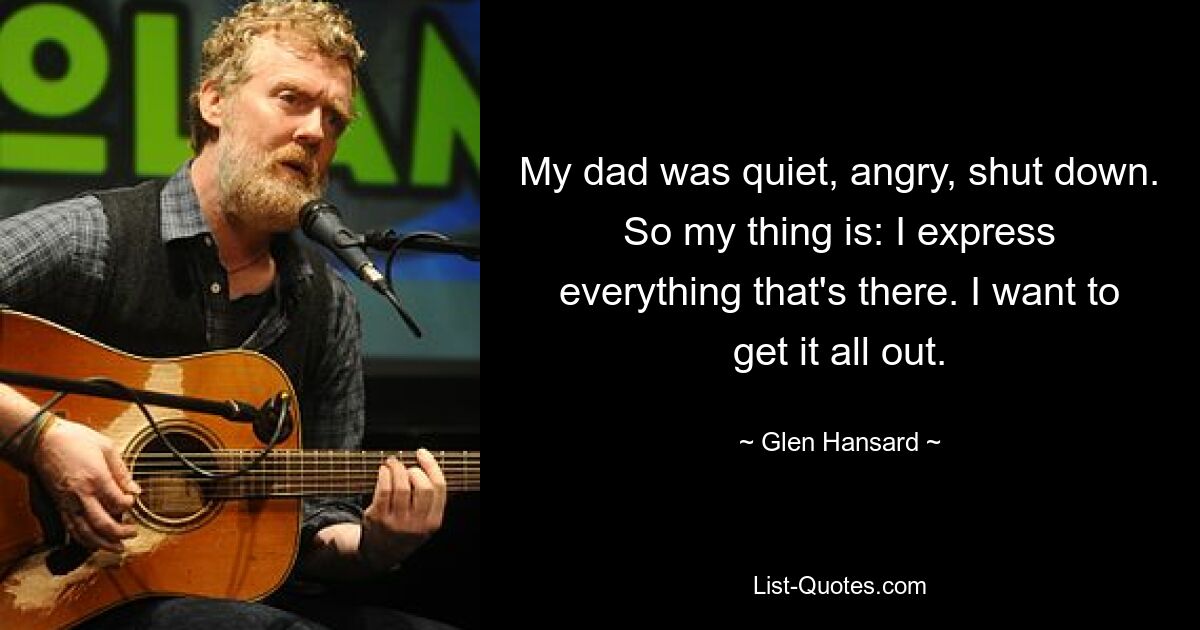 My dad was quiet, angry, shut down. So my thing is: I express everything that's there. I want to get it all out. — © Glen Hansard