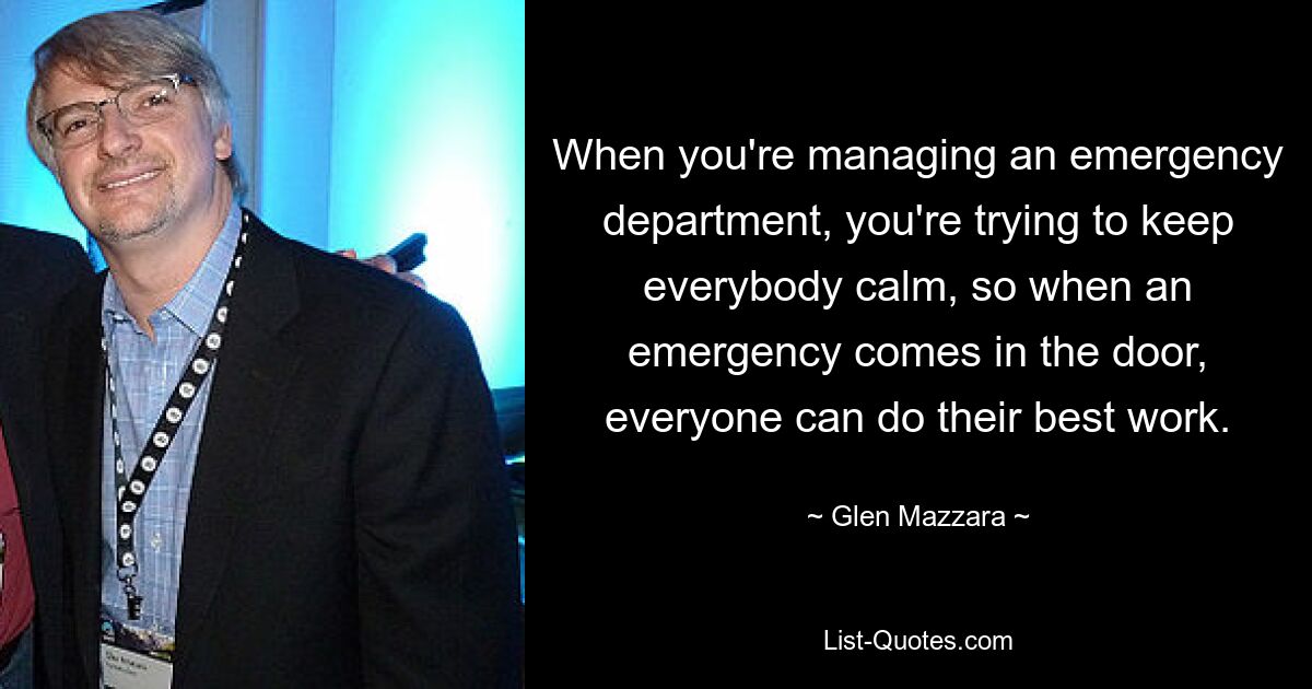 When you're managing an emergency department, you're trying to keep everybody calm, so when an emergency comes in the door, everyone can do their best work. — © Glen Mazzara