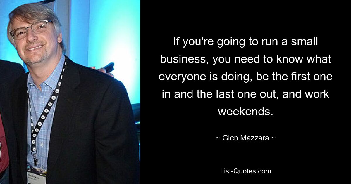 If you're going to run a small business, you need to know what everyone is doing, be the first one in and the last one out, and work weekends. — © Glen Mazzara