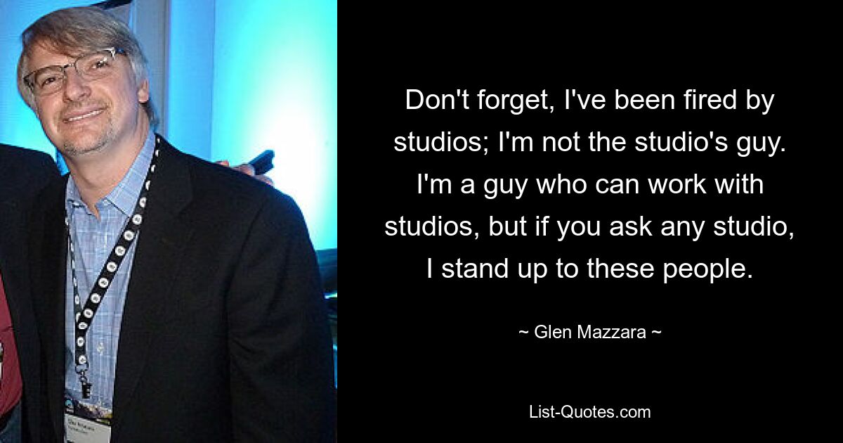 Don't forget, I've been fired by studios; I'm not the studio's guy. I'm a guy who can work with studios, but if you ask any studio, I stand up to these people. — © Glen Mazzara