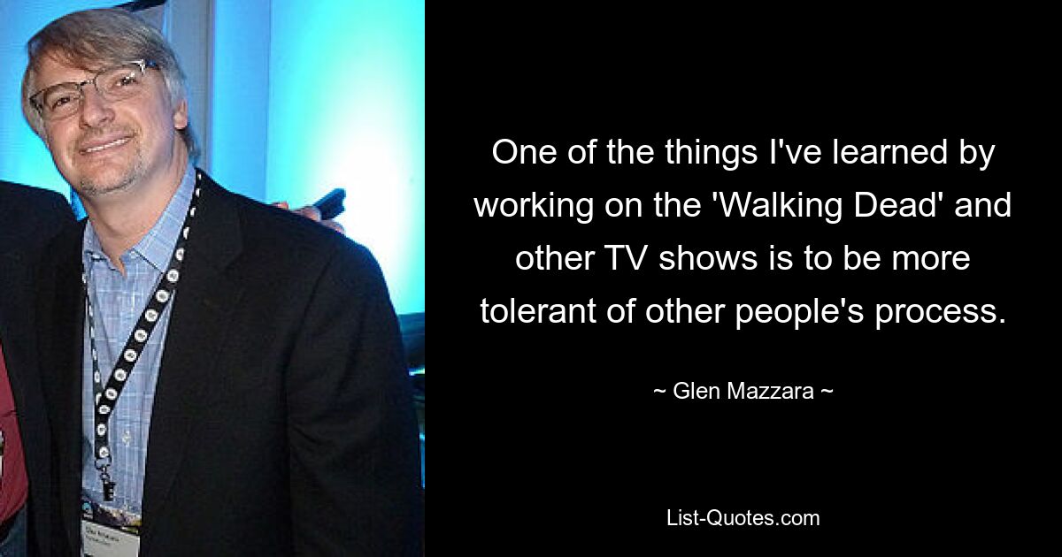 One of the things I've learned by working on the 'Walking Dead' and other TV shows is to be more tolerant of other people's process. — © Glen Mazzara