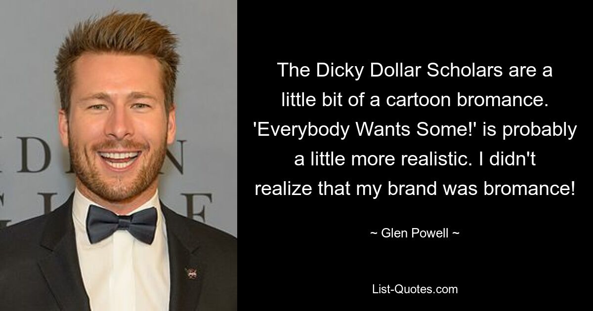 The Dicky Dollar Scholars are a little bit of a cartoon bromance. 'Everybody Wants Some!' is probably a little more realistic. I didn't realize that my brand was bromance! — © Glen Powell