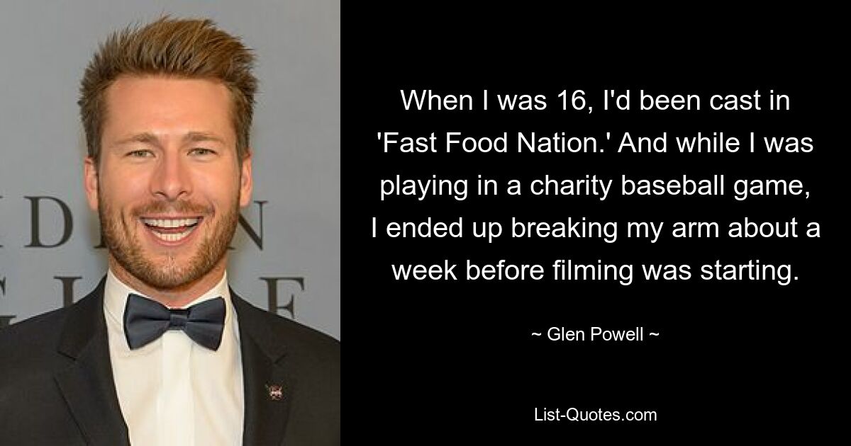 When I was 16, I'd been cast in 'Fast Food Nation.' And while I was playing in a charity baseball game, I ended up breaking my arm about a week before filming was starting. — © Glen Powell