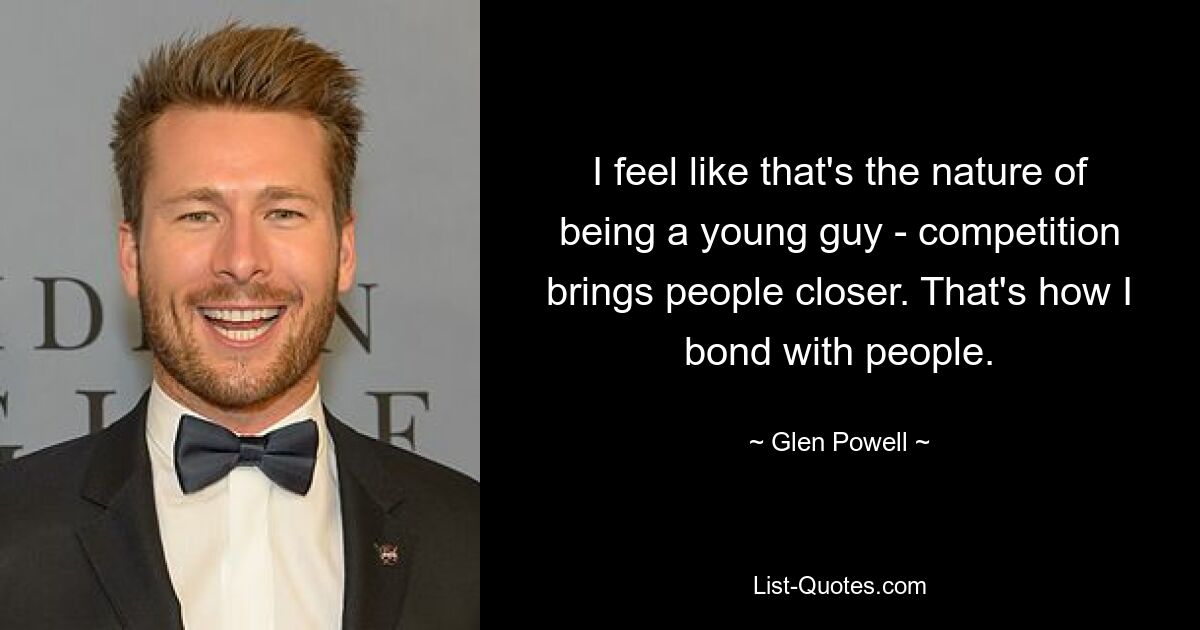 I feel like that's the nature of being a young guy - competition brings people closer. That's how I bond with people. — © Glen Powell