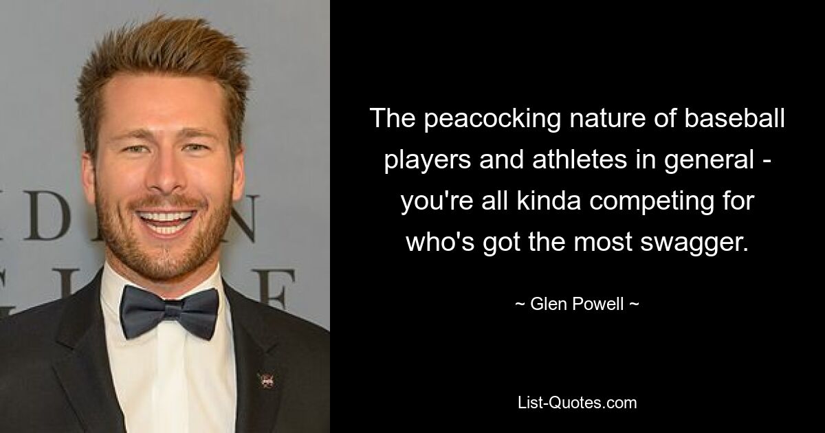 The peacocking nature of baseball players and athletes in general - you're all kinda competing for who's got the most swagger. — © Glen Powell