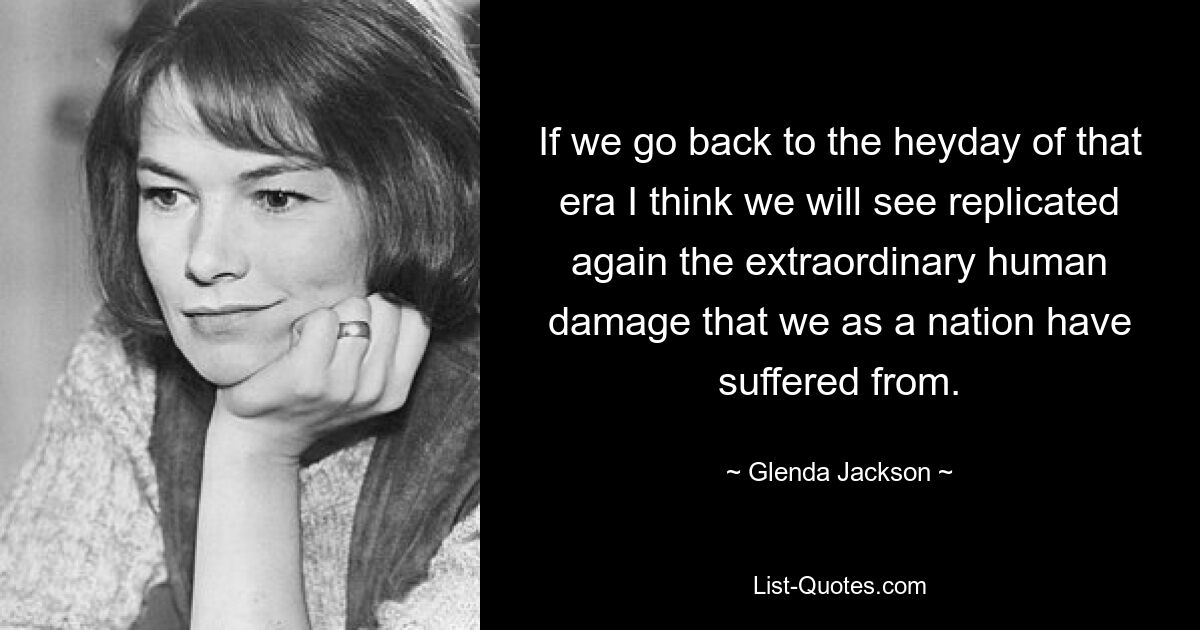 If we go back to the heyday of that era I think we will see replicated again the extraordinary human damage that we as a nation have suffered from. — © Glenda Jackson