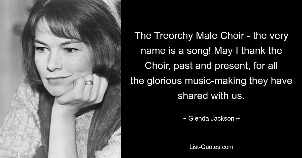 The Treorchy Male Choir - the very name is a song! May I thank the Choir, past and present, for all the glorious music-making they have shared with us. — © Glenda Jackson