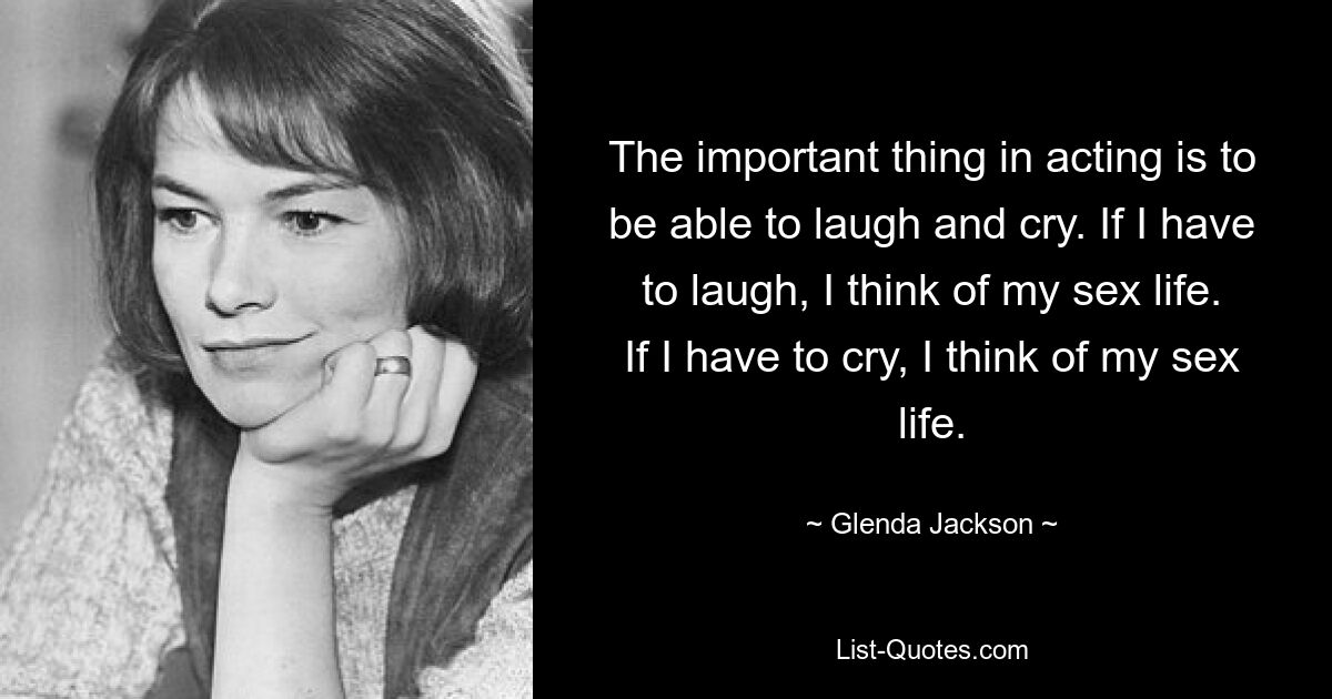 The important thing in acting is to be able to laugh and cry. If I have to laugh, I think of my sex life. If I have to cry, I think of my sex life. — © Glenda Jackson