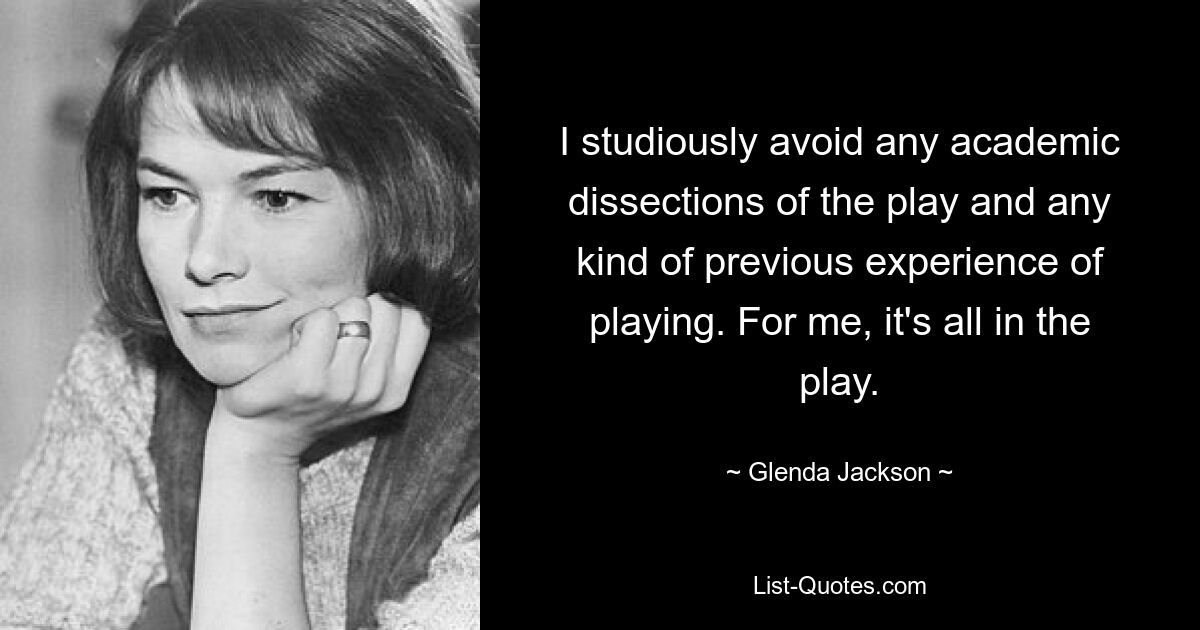 I studiously avoid any academic dissections of the play and any kind of previous experience of playing. For me, it's all in the play. — © Glenda Jackson