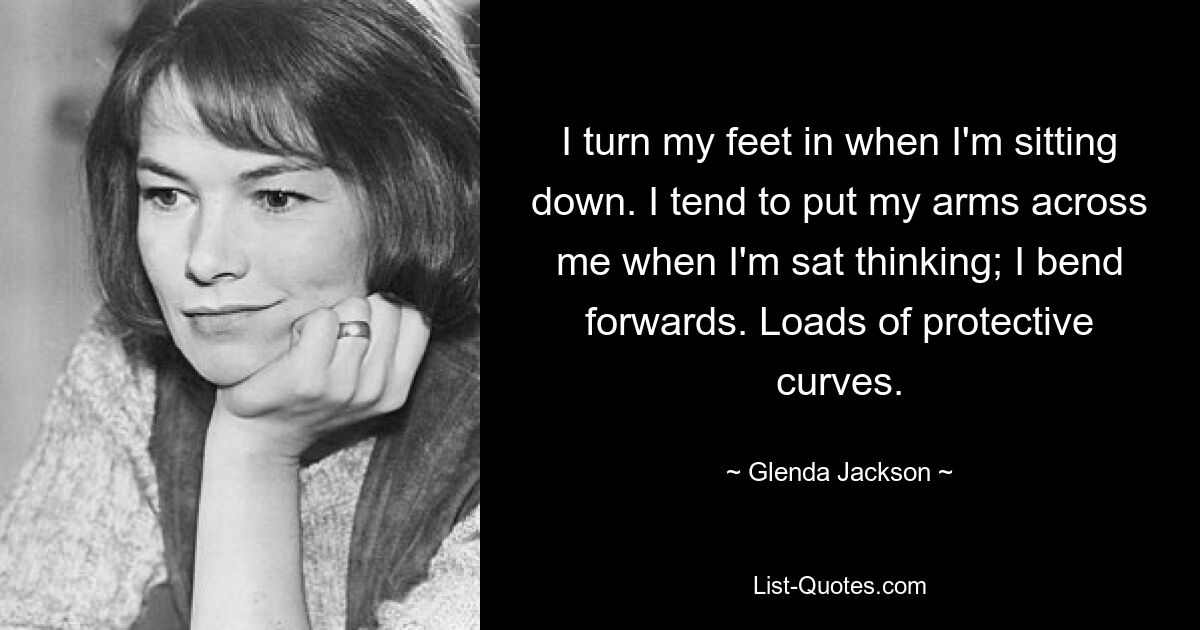 I turn my feet in when I'm sitting down. I tend to put my arms across me when I'm sat thinking; I bend forwards. Loads of protective curves. — © Glenda Jackson