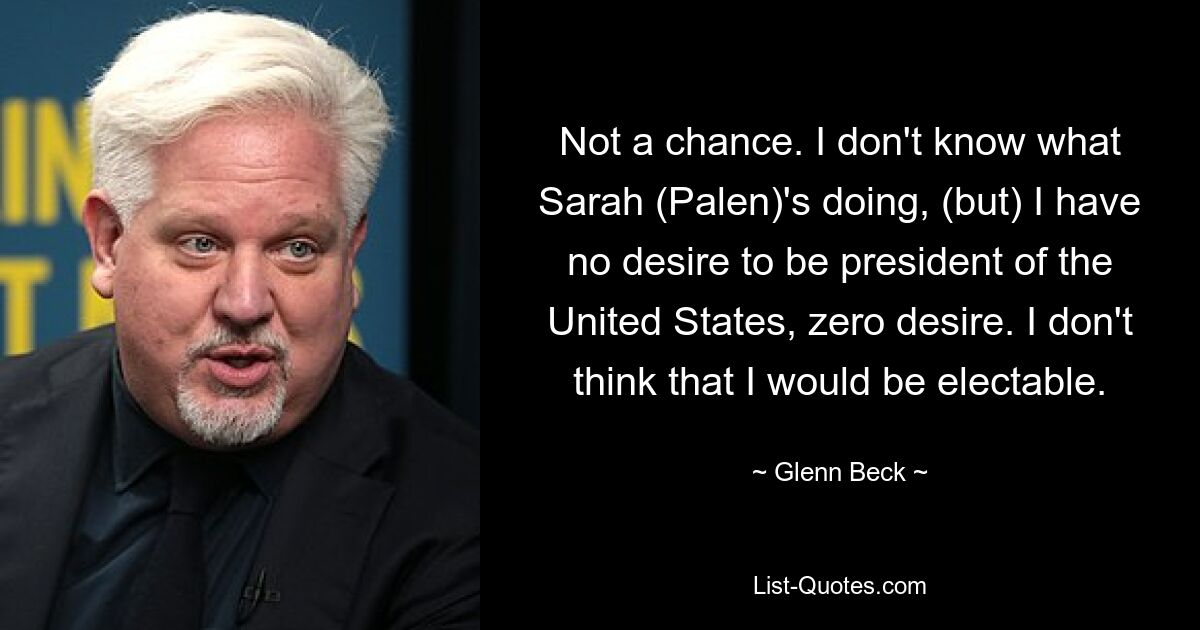 Not a chance. I don't know what Sarah (Palen)'s doing, (but) I have no desire to be president of the United States, zero desire. I don't think that I would be electable. — © Glenn Beck