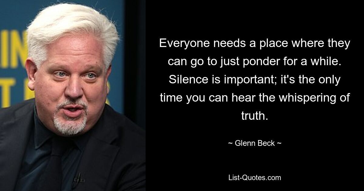 Everyone needs a place where they can go to just ponder for a while. Silence is important; it's the only time you can hear the whispering of truth. — © Glenn Beck