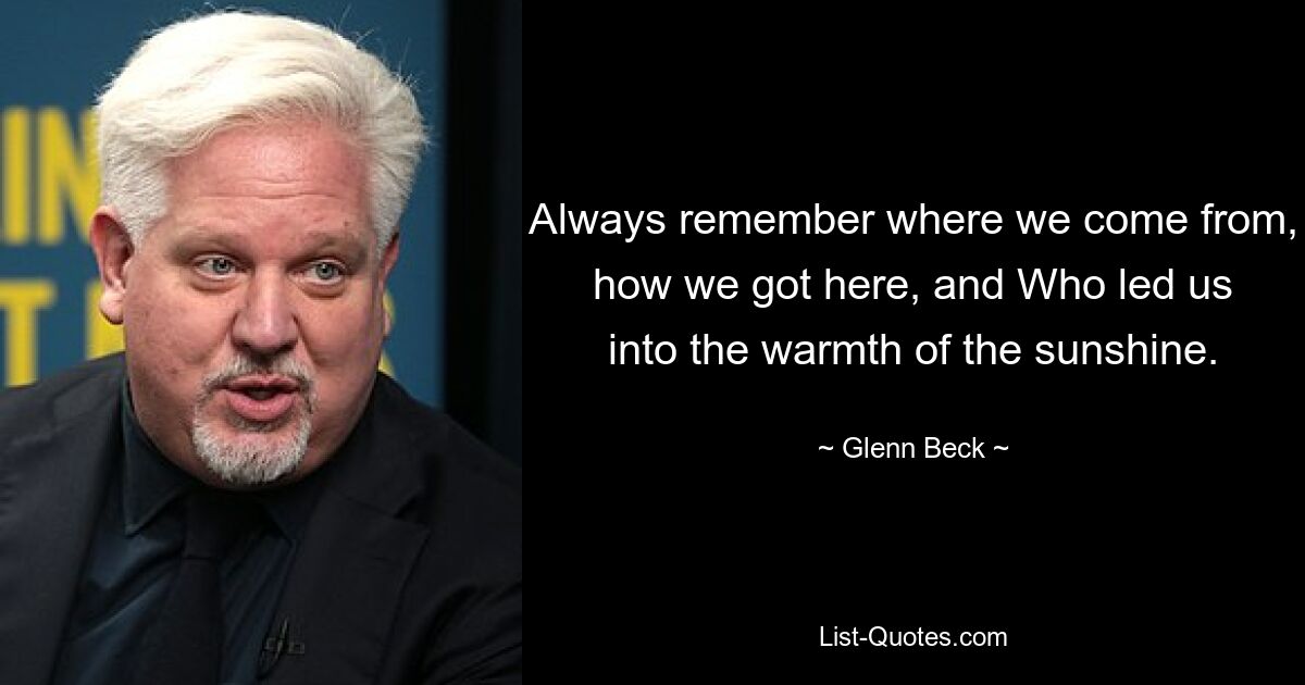 Always remember where we come from, how we got here, and Who led us into the warmth of the sunshine. — © Glenn Beck