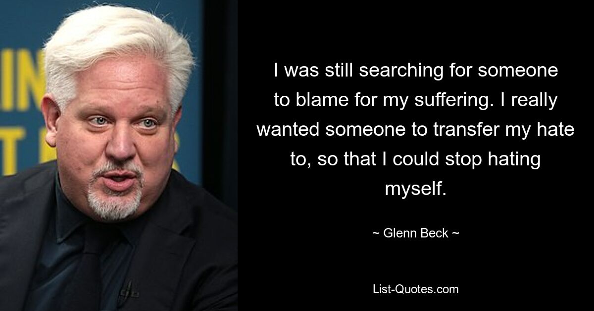 I was still searching for someone to blame for my suffering. I really wanted someone to transfer my hate to, so that I could stop hating myself. — © Glenn Beck