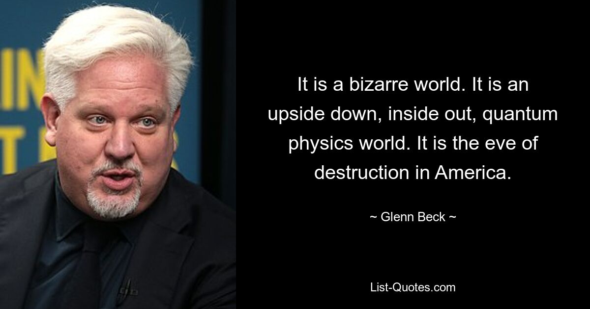 It is a bizarre world. It is an upside down, inside out, quantum physics world. It is the eve of destruction in America. — © Glenn Beck