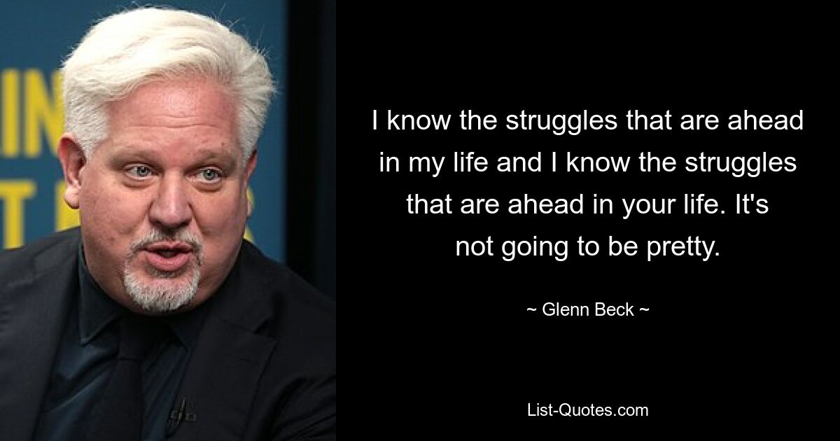 I know the struggles that are ahead in my life and I know the struggles that are ahead in your life. It's not going to be pretty. — © Glenn Beck