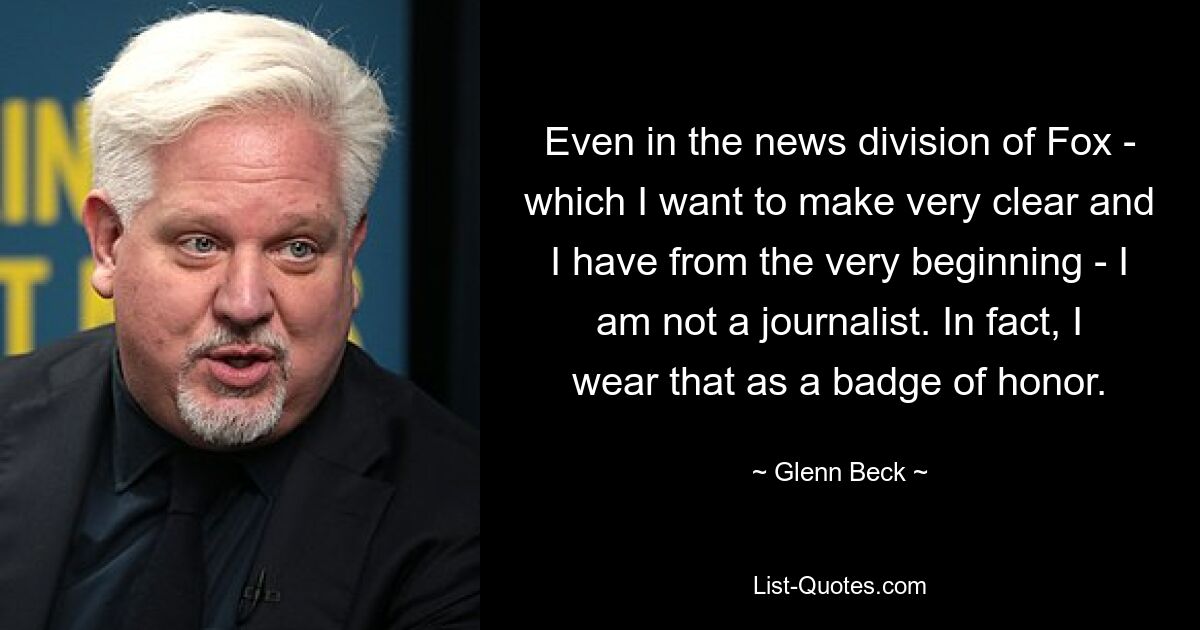 Even in the news division of Fox - which I want to make very clear and I have from the very beginning - I am not a journalist. In fact, I wear that as a badge of honor. — © Glenn Beck