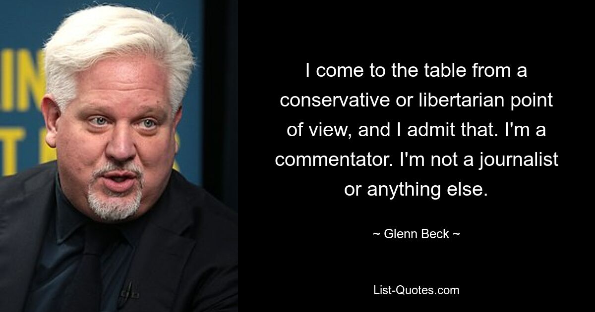 I come to the table from a conservative or libertarian point of view, and I admit that. I'm a commentator. I'm not a journalist or anything else. — © Glenn Beck