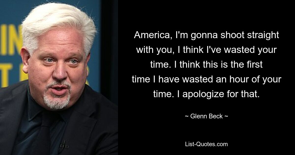 America, I'm gonna shoot straight with you, I think I've wasted your time. I think this is the first time I have wasted an hour of your time. I apologize for that. — © Glenn Beck