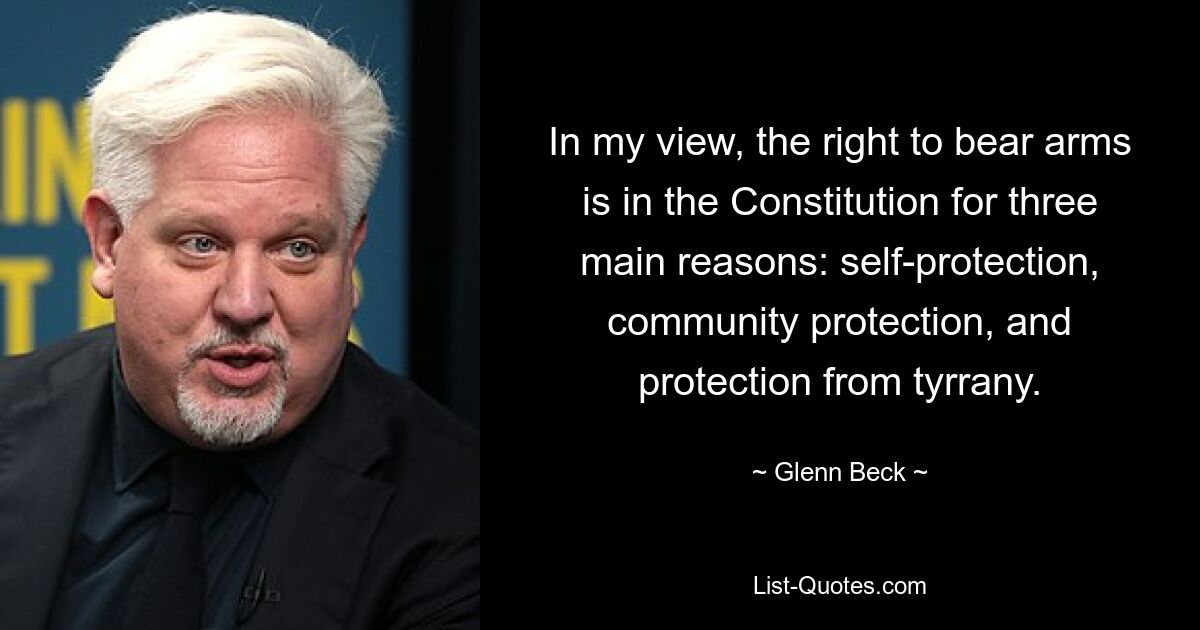 In my view, the right to bear arms is in the Constitution for three main reasons: self-protection, community protection, and protection from tyrrany. — © Glenn Beck