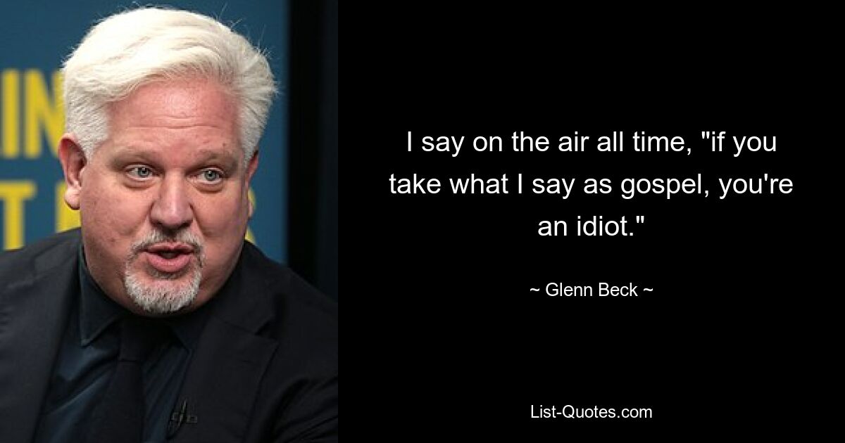 I say on the air all time, "if you take what I say as gospel, you're an idiot." — © Glenn Beck