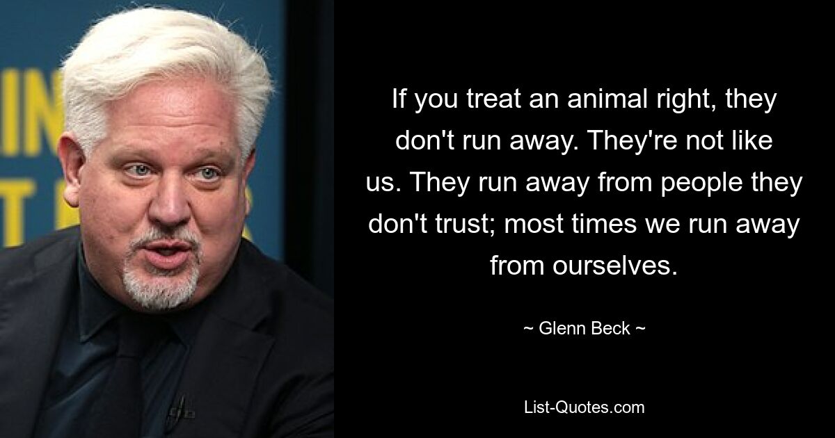 If you treat an animal right, they don't run away. They're not like us. They run away from people they don't trust; most times we run away from ourselves. — © Glenn Beck