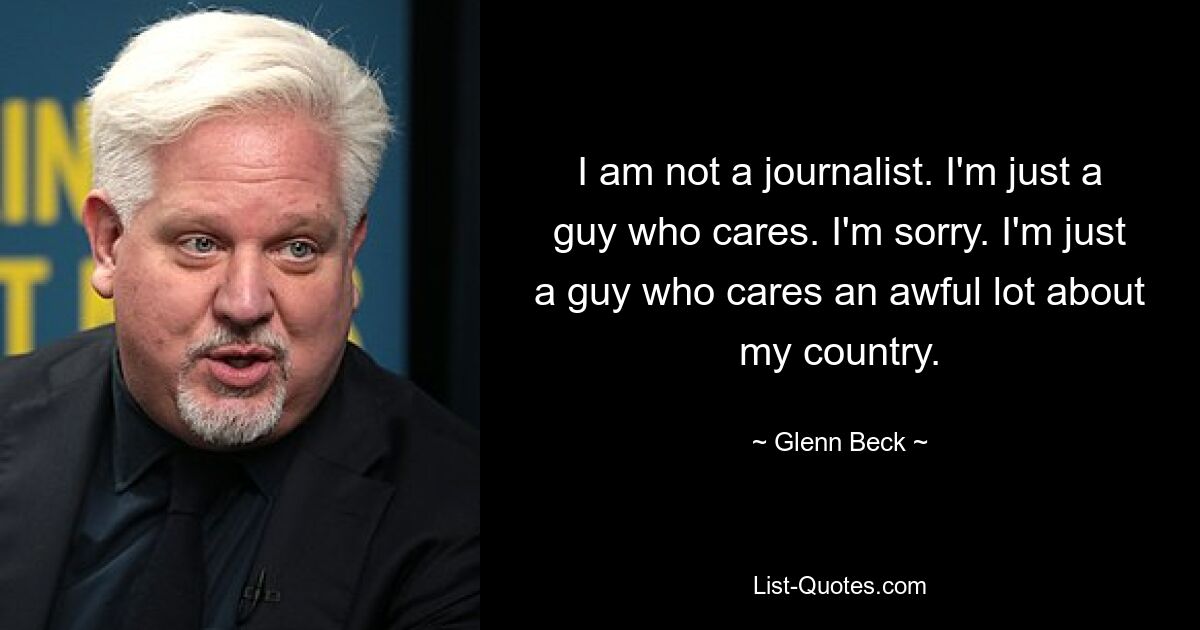 I am not a journalist. I'm just a guy who cares. I'm sorry. I'm just a guy who cares an awful lot about my country. — © Glenn Beck