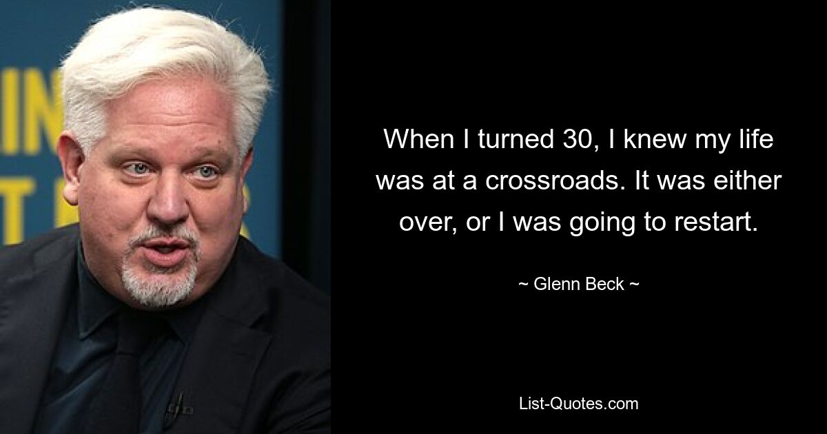 When I turned 30, I knew my life was at a crossroads. It was either over, or I was going to restart. — © Glenn Beck