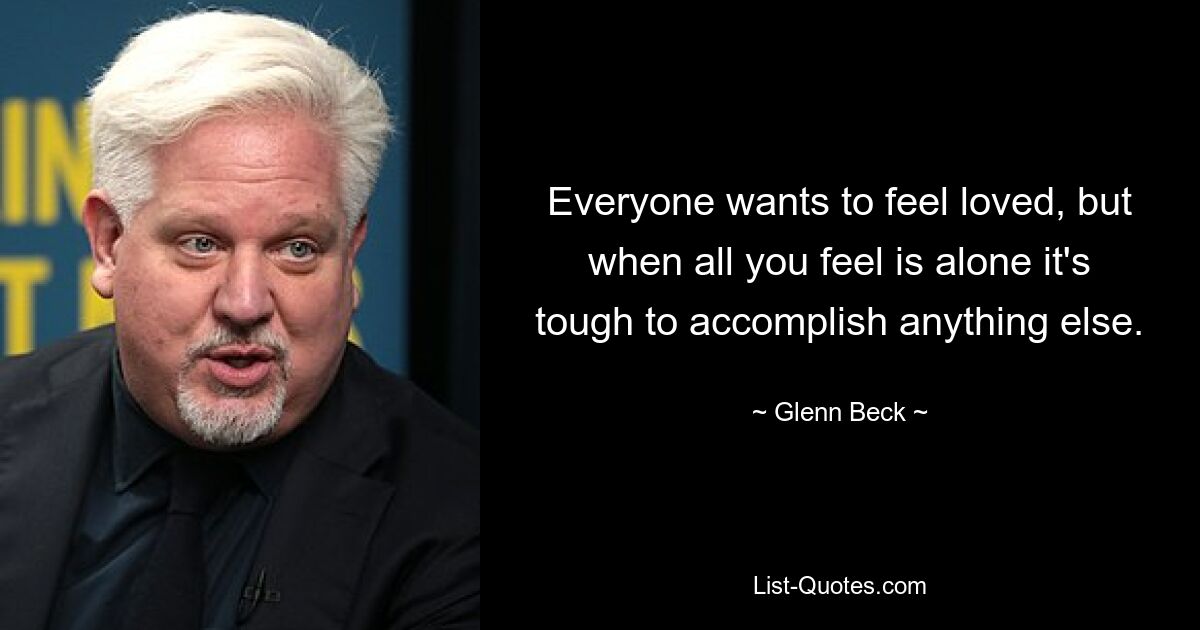 Everyone wants to feel loved, but when all you feel is alone it's tough to accomplish anything else. — © Glenn Beck