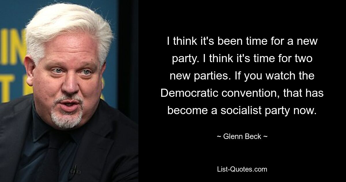 I think it's been time for a new party. I think it's time for two new parties. If you watch the Democratic convention, that has become a socialist party now. — © Glenn Beck